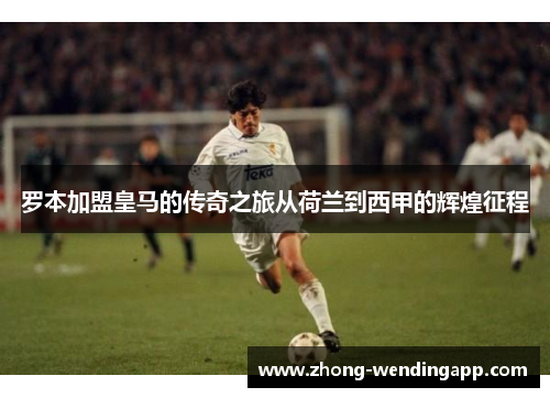 罗本加盟皇马的传奇之旅从荷兰到西甲的辉煌征程 罗本加盟皇马的传奇之旅从荷兰到西甲的辉煌征程