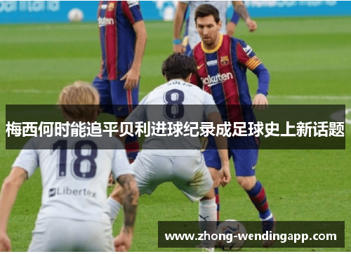 梅西何时能追平贝利进球纪录成足球史上新话题 梅西何时能追平贝利进球纪录成足球史上新话题
