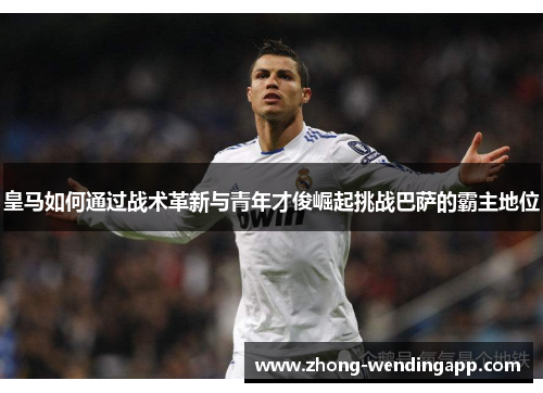 皇马如何通过战术革新与青年才俊崛起挑战巴萨的霸主地位